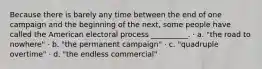 Because there is barely any time between the end of one campaign and the beginning of the next, some people have called the American electoral process __________. · a. "the road to nowhere" · b. "the permanent campaign" · c. "quadruple overtime" · d. "the endless commercial"