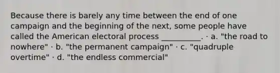 Because there is barely any time between the end of one campaign and the beginning of the next, some people have called the American electoral process __________. · a. "the road to nowhere" · b. "the permanent campaign" · c. "quadruple overtime" · d. "the endless commercial"