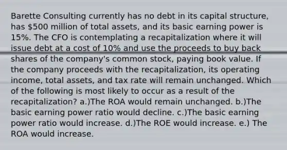 Barette Consulting currently has no debt in its capital structure, has 500 million of total assets, and its basic earning power is 15%. The CFO is contemplating a recapitalization where it will issue debt at a cost of 10% and use the proceeds to buy back shares of the company's common stock, paying book value. If the company proceeds with the recapitalization, its operating income, total assets, and tax rate will remain unchanged. Which of the following is most likely to occur as a result of the recapitalization? a.)The ROA would remain unchanged. b.)The basic earning power ratio would decline. c.)The basic earning power ratio would increase. d.)The ROE would increase. e.) The ROA would increase.