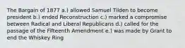 The Bargain of 1877 a.) allowed Samuel Tilden to become president b.) ended Reconstruction c.) marked a compromise between Radical and Liberal Republicans d.) called for the passage of the Fifteenth Amendment e.) was made by Grant to end the Whiskey Ring