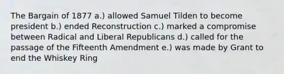 The Bargain of 1877 a.) allowed Samuel Tilden to become president b.) ended Reconstruction c.) marked a compromise between Radical and Liberal Republicans d.) called for the passage of the Fifteenth Amendment e.) was made by Grant to end the Whiskey Ring