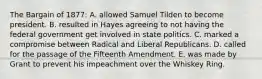 The Bargain of 1877: A. allowed Samuel Tilden to become president. B. resulted in Hayes agreeing to not having the federal government get involved in state politics. C. marked a compromise between Radical and Liberal Republicans. D. called for the passage of the Fifteenth Amendment. E. was made by Grant to prevent his impeachment over the Whiskey Ring.