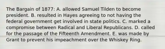 The Bargain of 1877: A. allowed Samuel Tilden to become president. B. resulted in Hayes agreeing to not having the federal government get involved in state politics. C. marked a compromise between Radical and Liberal Republicans. D. called for the passage of the Fifteenth Amendment. E. was made by Grant to prevent his impeachment over the Whiskey Ring.