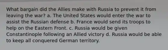 What bargain did the Allies make with Russia to prevent it from leaving the war? a. The United States would enter the war to assist the Russian defense b. France would send its troops to help on the Eastern Front. c. Russia would be given Constantinople following an Allied victory d. Russia would be able to keep all conquered German territory.