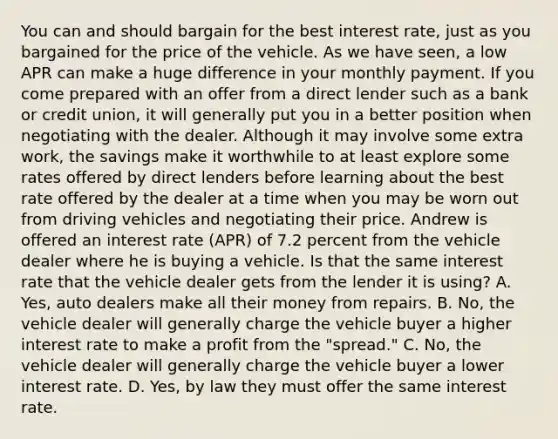 You can and should bargain for the best interest rate, just as you bargained for the price of the vehicle. As we have seen, a low APR can make a huge difference in your monthly payment. If you come prepared with an offer from a direct lender such as a bank or credit union, it will generally put you in a better position when negotiating with the dealer. Although it may involve some extra work, the savings make it worthwhile to at least explore some rates offered by direct lenders before learning about the best rate offered by the dealer at a time when you may be worn out from driving vehicles and negotiating their price. Andrew is offered an interest rate (APR) of 7.2 percent from the vehicle dealer where he is buying a vehicle. Is that the same interest rate that the vehicle dealer gets from the lender it is using? A. Yes, auto dealers make all their money from repairs. B. No, the vehicle dealer will generally charge the vehicle buyer a higher interest rate to make a profit from the "spread." C. No, the vehicle dealer will generally charge the vehicle buyer a lower interest rate. D. Yes, by law they must offer the same interest rate.