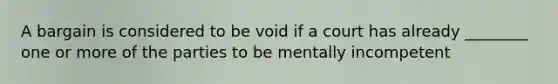 A bargain is considered to be void if a court has already ________ one or more of the parties to be mentally incompetent