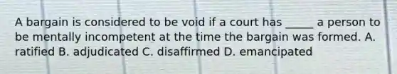 A bargain is considered to be void if a court has _____ a person to be mentally incompetent at the time the bargain was formed. A. ratified B. adjudicated C. disaffirmed D. emancipated