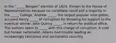 In the "_____ Bargain" election of 1824, thrown to the House of Representatives because no candidate could poll a majority in the _____ College, Andrew _____, the largest popular vote-getter, accused Henry _____ of corruption for throwing his support to the eventual winner, John Quincy _____, in return for political office. The authors seem to _____ with this charge of corruption. A cold but honest nationalist, Adams had trouble leading an increasingly rancorous and sectionalist counrtry.