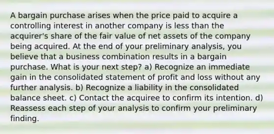 A bargain purchase arises when the price paid to acquire a controlling interest in another company is <a href='https://www.questionai.com/knowledge/k7BtlYpAMX-less-than' class='anchor-knowledge'>less than</a> the acquirer's share of the fair value of net assets of the company being acquired. At the end of your preliminary analysis, you believe that a business combination results in a bargain purchase. What is your next step? a) Recognize an immediate gain in the consolidated statement of profit and loss without any further analysis. b) Recognize a liability in the consolidated balance sheet. c) Contact the acquiree to confirm its intention. d) Reassess each step of your analysis to confirm your preliminary finding.