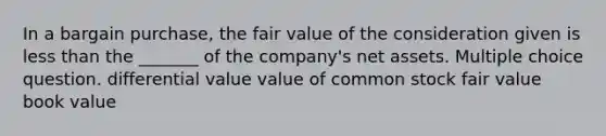 In a bargain purchase, the fair value of the consideration given is less than the _______ of the company's net assets. Multiple choice question. differential value value of common stock fair value book value