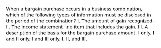 When a bargain purchase occurs in a business combination, which of the following types of information must be disclosed in the period of the combination? I. The amount of gain recognized. II. The income statement line item that includes the gain. III. A description of the basis for the bargain purchase amount. I only. I and II only. I and III only. I, II, and III.