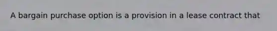 A bargain purchase option is a provision in a lease contract that