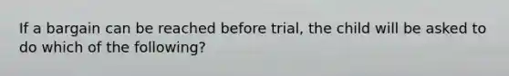 If a bargain can be reached before trial, the child will be asked to do which of the following?