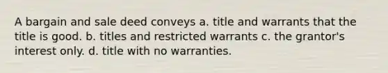 A bargain and sale deed conveys a. title and warrants that the title is good. b. titles and restricted warrants c. the grantor's interest only. d. title with no warranties.