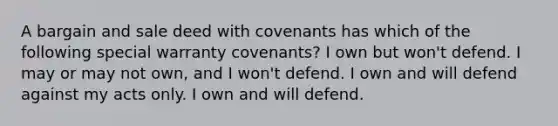 A bargain and sale deed with covenants has which of the following special warranty covenants? I own but won't defend. I may or may not own, and I won't defend. I own and will defend against my acts only. I own and will defend.