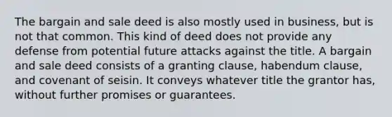 The bargain and sale deed is also mostly used in business, but is not that common. This kind of deed does not provide any defense from potential future attacks against the title. A bargain and sale deed consists of a granting clause, habendum clause, and covenant of seisin. It conveys whatever title the grantor has, without further promises or guarantees.