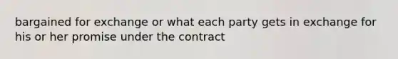 bargained for exchange or what each party gets in exchange for his or her promise under the contract