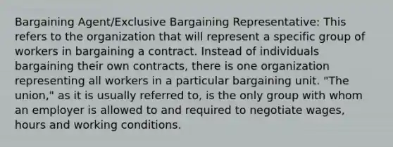 Bargaining Agent/Exclusive Bargaining Representative: This refers to the organization that will represent a specific group of workers in bargaining a contract. Instead of individuals bargaining their own contracts, there is one organization representing all workers in a particular bargaining unit. "The union," as it is usually referred to, is the only group with whom an employer is allowed to and required to negotiate wages, hours and working conditions.