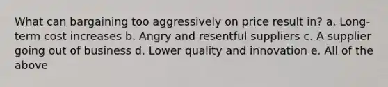 What can bargaining too aggressively on price result in? a. Long-term cost increases b. Angry and resentful suppliers c. A supplier going out of business d. Lower quality and innovation e. All of the above