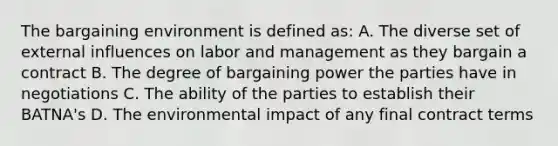 The bargaining environment is defined as: A. The diverse set of external influences on labor and management as they bargain a contract B. The degree of bargaining power the parties have in negotiations C. The ability of the parties to establish their BATNA's D. The environmental impact of any final contract terms