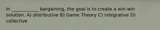 In ____________ bargaining, the goal is to create a win-win solution. A) distributive B) Game Theory C) integrative D) collective