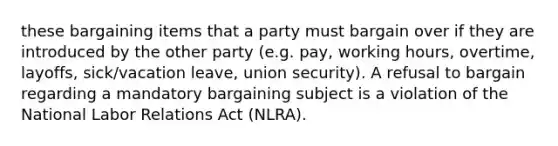 these bargaining items that a party must bargain over if they are introduced by the other party (e.g. pay, working hours, overtime, layoffs, sick/vacation leave, union security). A refusal to bargain regarding a mandatory bargaining subject is a violation of the National Labor Relations Act (NLRA).