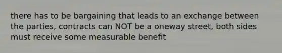 there has to be bargaining that leads to an exchange between the parties, contracts can NOT be a oneway street, both sides must receive some measurable benefit