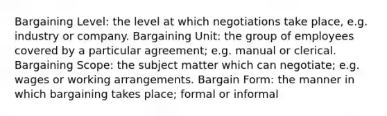 Bargaining Level: the level at which negotiations take place, e.g. industry or company. Bargaining Unit: the group of employees covered by a particular agreement; e.g. manual or clerical. Bargaining Scope: the subject matter which can negotiate; e.g. wages or working arrangements. Bargain Form: the manner in which bargaining takes place; formal or informal