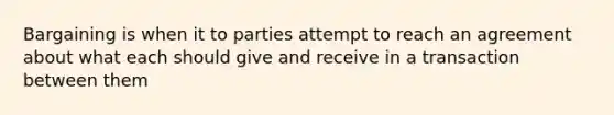 Bargaining is when it to parties attempt to reach an agreement about what each should give and receive in a transaction between them