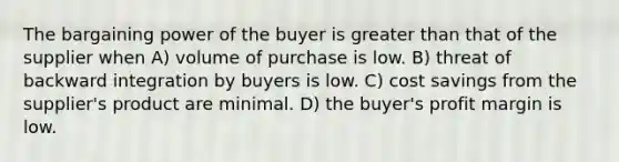 The bargaining power of the buyer is greater than that of the supplier when A) volume of purchase is low. B) threat of backward integration by buyers is low. C) cost savings from the supplier's product are minimal. D) the buyer's profit margin is low.