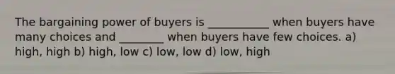 The bargaining power of buyers is ___________ when buyers have many choices and ________ when buyers have few choices. a) high, high b) high, low c) low, low d) low, high