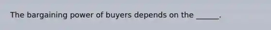 The bargaining power of buyers depends on the ______.