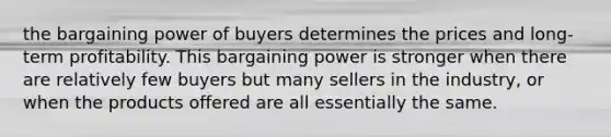 the bargaining power of buyers determines the prices and long-term profitability. This bargaining power is stronger when there are relatively few buyers but many sellers in the industry, or when the products offered are all essentially the same.