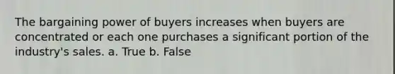 The bargaining power of buyers increases when buyers are concentrated or each one purchases a significant portion of the industry's sales. a. True b. False