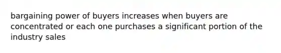 bargaining power of buyers increases when buyers are concentrated or each one purchases a significant portion of the industry sales