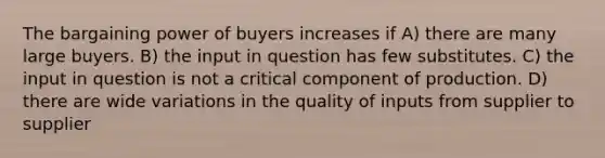 The bargaining power of buyers increases if A) there are many large buyers. B) the input in question has few substitutes. C) the input in question is not a critical component of production. D) there are wide variations in the quality of inputs from supplier to supplier