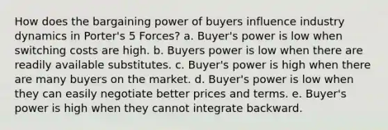 How does the bargaining power of buyers influence industry dynamics in Porter's 5 Forces? a. Buyer's power is low when switching costs are high. b. Buyers power is low when there are readily available substitutes. c. Buyer's power is high when there are many buyers on the market. d. Buyer's power is low when they can easily negotiate better prices and terms. e. Buyer's power is high when they cannot integrate backward.