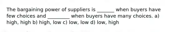 The bargaining power of suppliers is _______ when buyers have few choices and _________ when buyers have many choices. a) high, high b) high, low c) low, low d) low, high