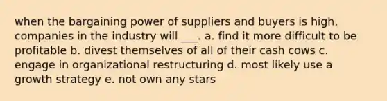 when the bargaining power of suppliers and buyers is high, companies in the industry will ___. a. find it more difficult to be profitable b. divest themselves of all of their cash cows c. engage in organizational restructuring d. most likely use a growth strategy e. not own any stars