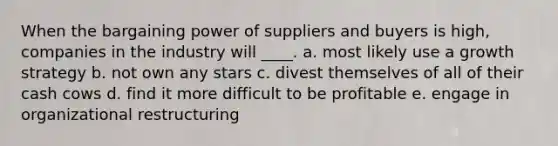 When the bargaining power of suppliers and buyers is high, companies in the industry will ____. a. most likely use a growth strategy b. not own any stars c. divest themselves of all of their cash cows d. find it more difficult to be profitable e. engage in organizational restructuring