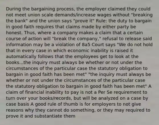 During the bargaining process, the employer claimed they could not meet union scale demands/increase wages without "breaking the bank" and the union says "prove it" Rule: the duty to bargain in good faith requires that claims made by either party be honest. Thus, where a company makes a claim that a certain course of action will "break the company," refusal to release said information may be a violation of 8a5 Court says "We do not hold that in every case in which economic inability is raised it automatically follows that the employees get to look at the books...the inquiry must always be whether or not under the circumstances of the particular case the statutory obligation to bargain in good faith has been met" "the inquiry must always be whether or not under the circumstances of the particular case the statutory obligation to bargain in good faith has been met" A claim of financial inability to pay is not a Per Se requirement to turn over your books/records, but will be analyzed on a case by case basis A good rule of thumb is for employers to not give reasons why they cannot do something, or they may required to prove it and substantiate them