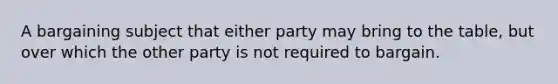 A bargaining subject that either party may bring to the table, but over which the other party is not required to bargain.