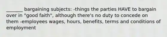 _______ bargaining subjects: -things the parties HAVE to bargain over in "good faith", although there's no duty to concede on them -employees wages, hours, benefits, terms and conditions of employment