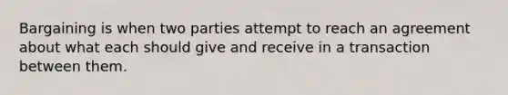 Bargaining is when two parties attempt to reach an agreement about what each should give and receive in a transaction between them.