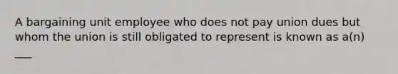 A bargaining unit employee who does not pay union dues but whom the union is still obligated to represent is known as a(n) ___