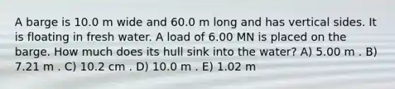 A barge is 10.0 m wide and 60.0 m long and has vertical sides. It is floating in fresh water. A load of 6.00 MN is placed on the barge. How much does its hull sink into the water? A) 5.00 m . B) 7.21 m . C) 10.2 cm . D) 10.0 m . E) 1.02 m