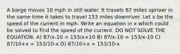 A barge moves 10 mph in still water. It travels 87 miles upriver in the same time it takes to travel 153 miles downriver. Let x be the speed of the current in mph. Write an equation in x which could be solved to find the speed of the current. DO NOT SOLVE THE EQUATION. A) 87/x-10 = 153/x+10 B) 87/x-10 = 153/x-10 C) 87/10+x = 153/10-x D) 87/10+x = 153/10-x