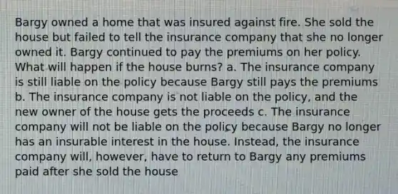 Bargy owned a home that was insured against fire. She sold the house but failed to tell the insurance company that she no longer owned it. Bargy continued to pay the premiums on her policy. What will happen if the house burns? a. The insurance company is still liable on the policy because Bargy still pays the premiums b. The insurance company is not liable on the policy, and the new owner of the house gets the proceeds c. The insurance company will not be liable on the policy because Bargy no longer has an insurable interest in the house. Instead, the insurance company will, however, have to return to Bargy any premiums paid after she sold the house