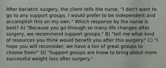 After bariatric surgery, the client tells the nurse, "I don't want to go to any support groups. I would prefer to be independent and accomplish this on my own." Which response by the nurse is best? A) "Because you go through so many life changes after surgery, we recommend support groups." B) "tell me what kind of resources you think would benefit you after this surgery." C) "I hope you will reconsider; we have a ton of great groups to choose from!" D) "Support groups are know to bring about more successful weight loss after surgery."