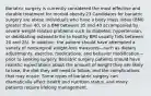 Bariatric surgery is currently considered the most effective and durable treatment for morbid obesity.23 Candidates for bariatric surgery are obese individuals who have a body mass index (BMI) greater than 40, or a BMI between 35 and 40 accompanied by severe weight-related problems such as diabetes, hypertension, or debilitating osteoarthritis (a healthy BMI usually falls between 20 and 25). In addition, the patient should have attempted a variety of nonsurgical weight-loss measures—such as dietary adjustments, exercise, medications, and behavior modification—prior to seeking surgery. Bariatric surgery patients should have realistic expectations about the amount of weight they are likely to lose, the diet they will need to follow, and the complications that may ensue. Some types of bariatric surgery can dramatically affect health and nutrition status, and many patients require lifelong management.